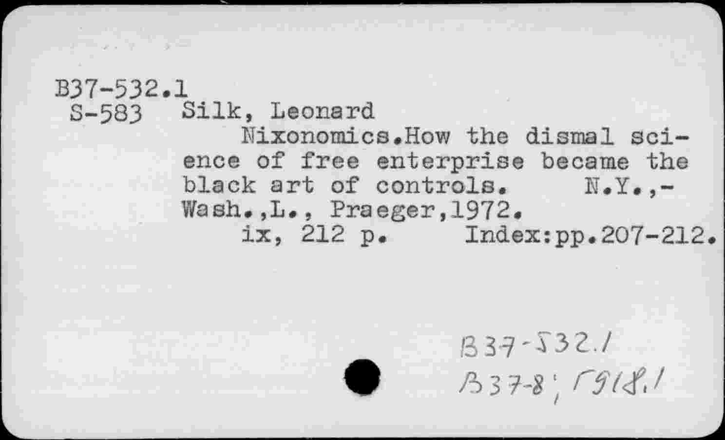 ﻿B37-532.1
S-583 Silk, Leonard
Nixonomics.How the dismal science of free enterprise became the black art of controls. N.Y.,-Wash.,L., Praeger,1972.
ix, 212 p. Index:pp.207-212
B3-7-J32./ ft 3 hi;	/